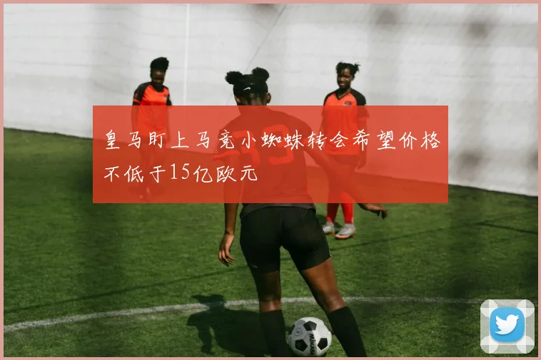 皇马盯上马竞小蜘蛛转会希望价格不低于15亿欧元