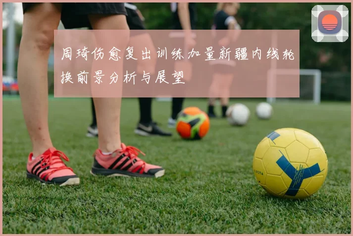 周琦伤愈复出训练加量新疆内线轮换前景分析与展望