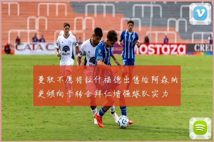 曼联不愿将拉什福德出售给阿森纳更倾向于转会拜仁增强球队实力