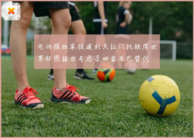 电讯报独家报道利夫拉门托缺席世界杯图赫尔考虑召回查洛巴替代