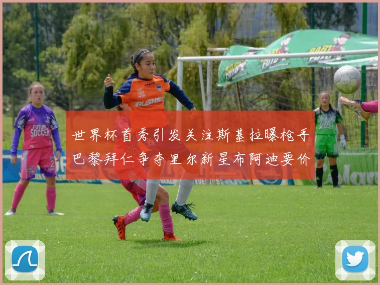 世界杯首秀引发关注斯基拉曝枪手巴黎拜仁争夺里尔新星布阿迪要价7000万欧