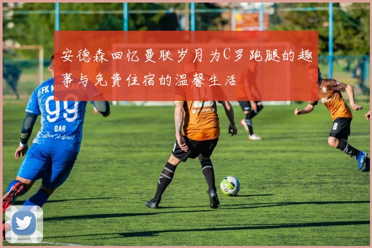 安德森回忆曼联岁月为C罗跑腿的趣事与免费住宿的温馨生活