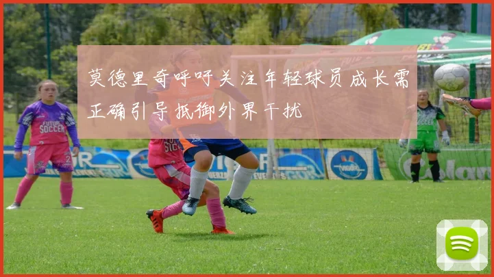 莫德里奇呼吁关注年轻球员成长需正确引导抵御外界干扰