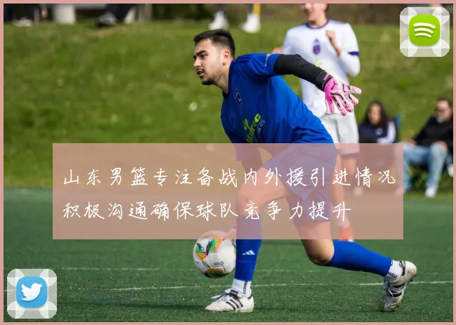 山东男篮专注备战内外援引进情况积极沟通确保球队竞争力提升