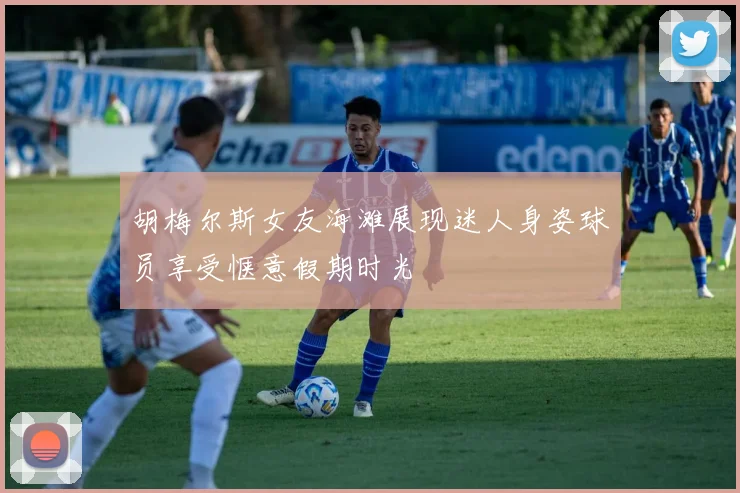 胡梅尔斯女友海滩展现迷人身姿球员享受惬意假期时光