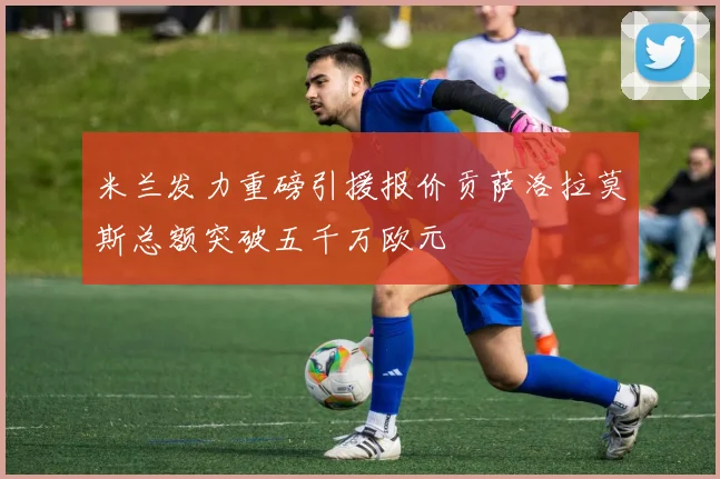 米兰发力重磅引援报价贡萨洛拉莫斯总额突破五千万欧元