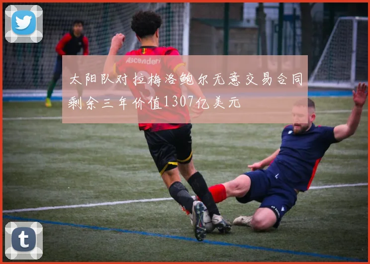 太阳队对拉梅洛鲍尔无意交易合同剩余三年价值1307亿美元
