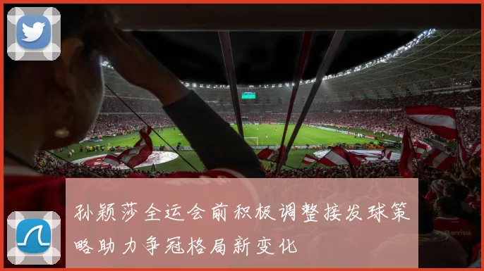 孙颖莎全运会前积极调整接发球策略助力争冠格局新变化