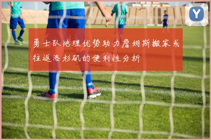 勇士队地理优势助力詹姆斯搬家或往返洛杉矶的便利性分析