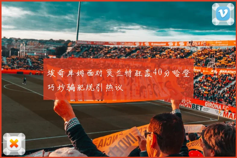 埃奇库姆面对莫兰特狂轰40分哈登巧妙骗犯规引热议
