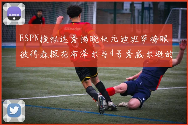 ESPN模拟选秀揭晓状元迪班萨榜眼彼得森探花布泽尔与4号秀威尔逊的精彩表现