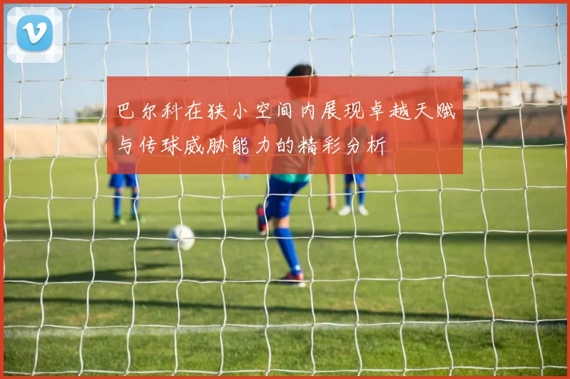 巴尔科在狭小空间内展现卓越天赋与传球威胁能力的精彩分析