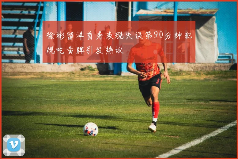 徐彬留洋首秀表现失误第90分钟犯规吃黄牌引发热议