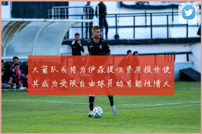 火箭队或将为伊森提供资质报价使其成为受限自由球员的可能性增大