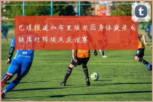 巴媒报道加布里埃尔因身体疲劳或缺席对阵埃及友谊赛