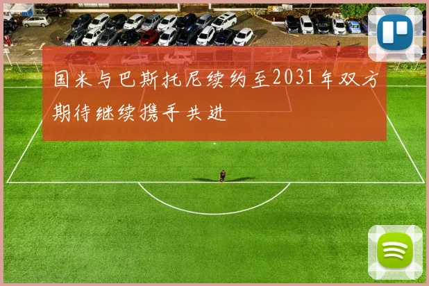 国米与巴斯托尼续约至2031年双方期待继续携手共进