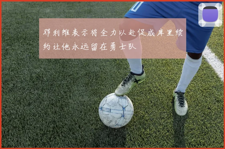 邓利维表示将全力以赴促成库里续约让他永远留在勇士队