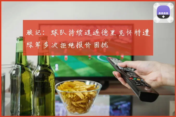 狼记：球队持续追逐德里克怀特遭绿军多次拒绝报价困扰